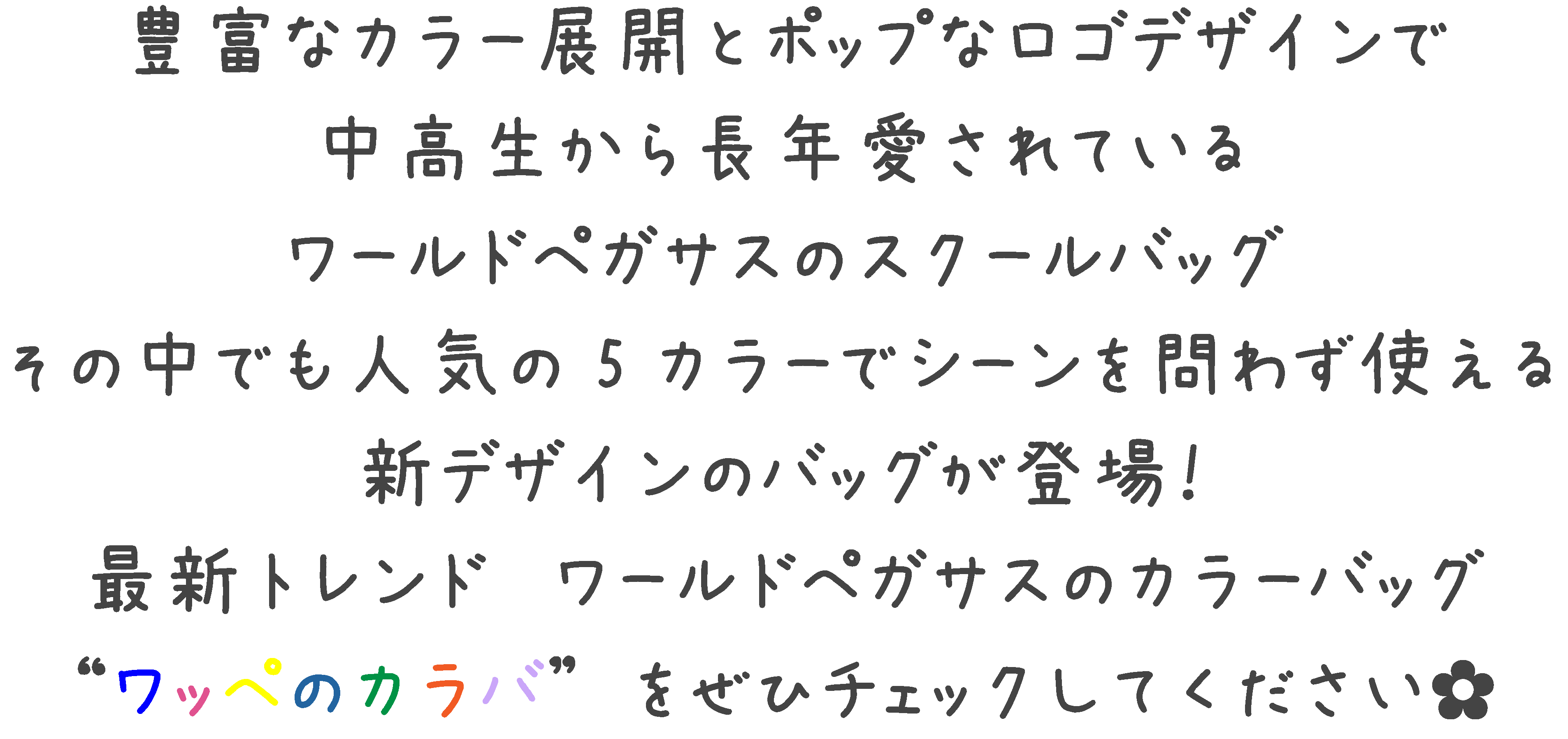 豊富なカラー展開とポップなロゴデザインで中高生から長年愛されている ワールドペガサススクールバッグ その中でも人気の5カラーで シーンを問わず使える 新デザインのバッグが新登場 最新トレンド ワールドペガサスカラーバッグ  ワッペのカラバ ”　をぜひチェックして✿